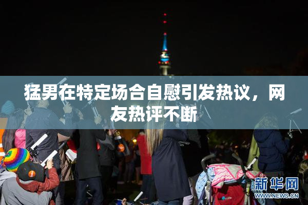 猛男在特定场合自慰引发热议，网友热评不断
