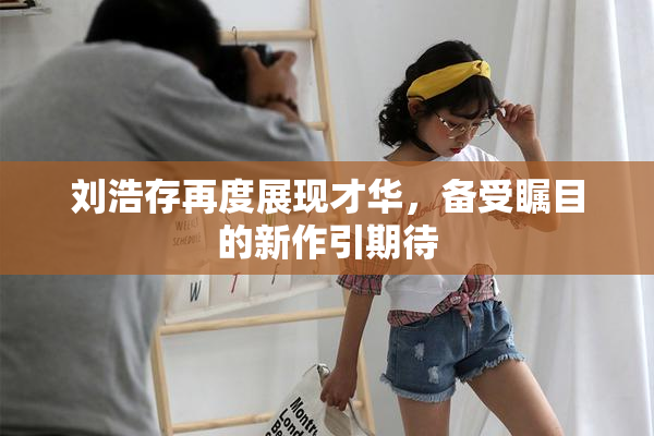 刘浩存再度展现才华，备受瞩目的新作引期待