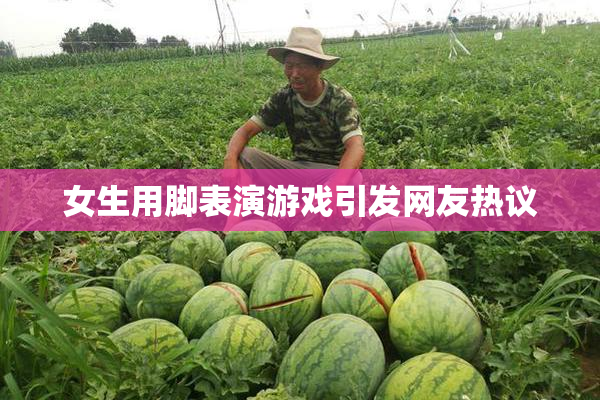 女生用脚表演游戏引发网友热议