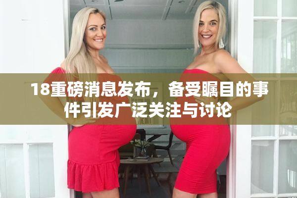 18重磅消息发布，备受瞩目的事件引发广泛关注与讨论