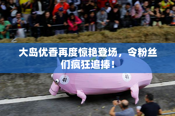 大岛优香再度惊艳登场，令粉丝们疯狂追捧！