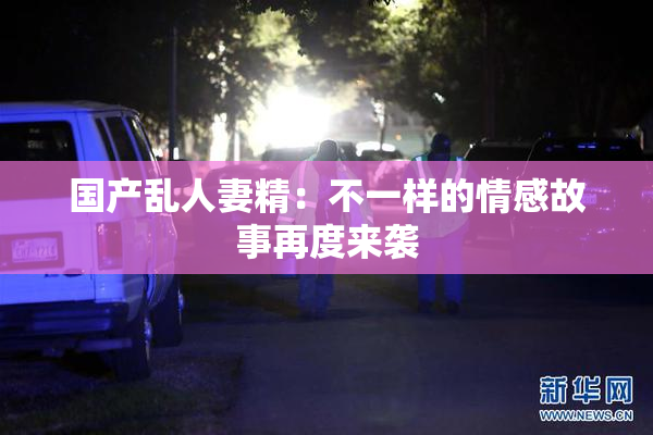 国产乱人妻精：不一样的情感故事再度来袭