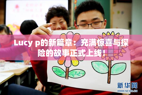 Lucy p的新篇章：充满惊喜与探险的故事正式上线！