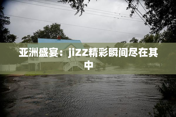 亚洲盛宴：jiZZ精彩瞬间尽在其中