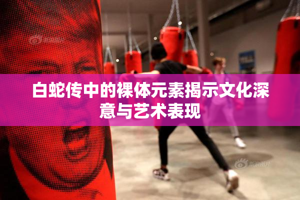 白蛇传中的裸体元素揭示文化深意与艺术表现