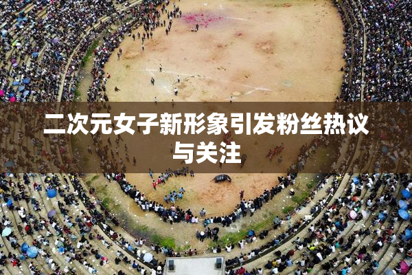 二次元女子新形象引发粉丝热议与关注