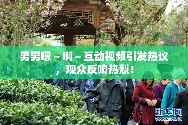男男嗯～啊～互动视频引发热议，观众反响热烈！