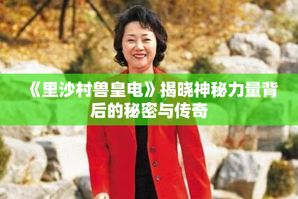 《里沙村兽皇电》揭晓神秘力量背后的秘密与传奇