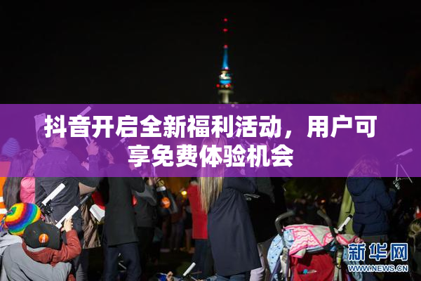 抖音开启全新福利活动，用户可享免费体验机会