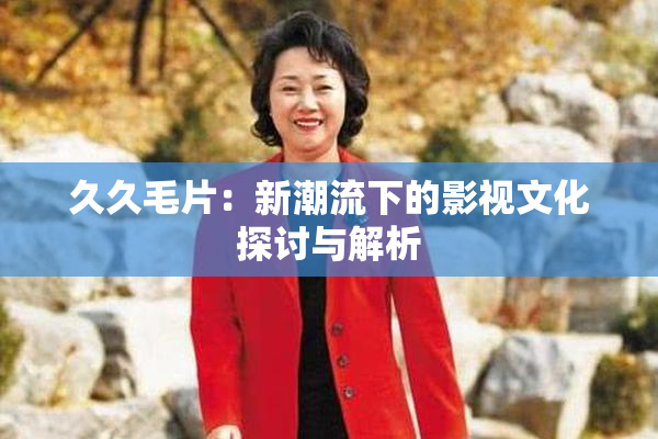 久久毛片：新潮流下的影视文化探讨与解析