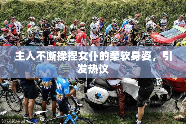 主人不断揉捏女仆的柔软身姿，引发热议