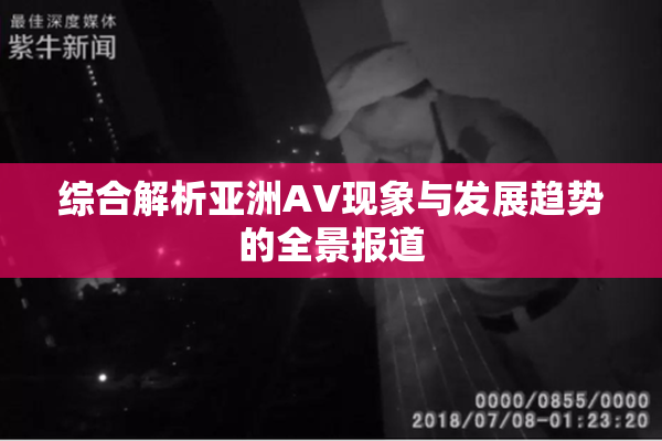 综合解析亚洲AV现象与发展趋势的全景报道