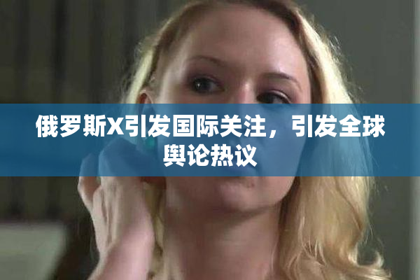 俄罗斯X引发国际关注，引发全球舆论热议