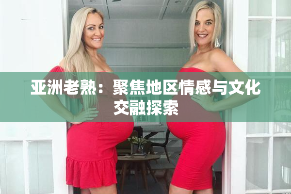 亚洲老熟：聚焦地区情感与文化交融探索