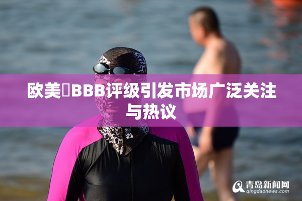 欧美槡BBB评级引发市场广泛关注与热议