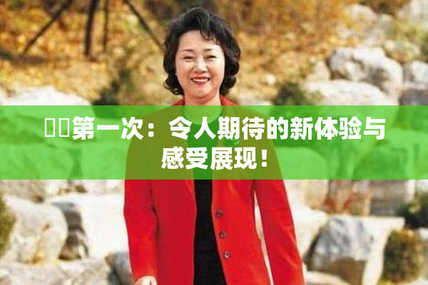 妺妺第一次：令人期待的新体验与感受展现！