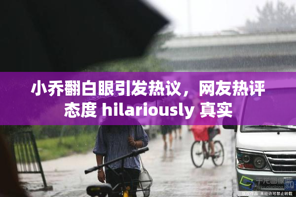 小乔翻白眼引发热议，网友热评态度 hilariously 真实