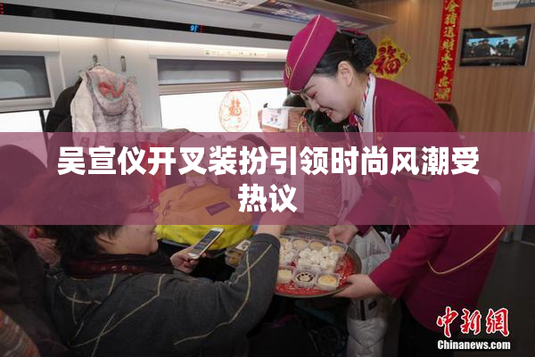 吴宣仪开叉装扮引领时尚风潮受热议