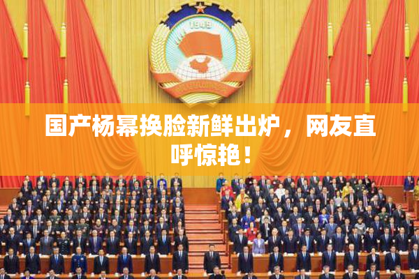 国产杨幂换脸新鲜出炉，网友直呼惊艳！