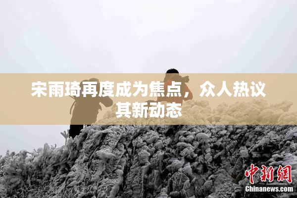 宋雨琦再度成为焦点，众人热议其新动态