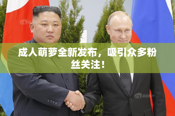 成人萌萝全新发布，吸引众多粉丝关注！