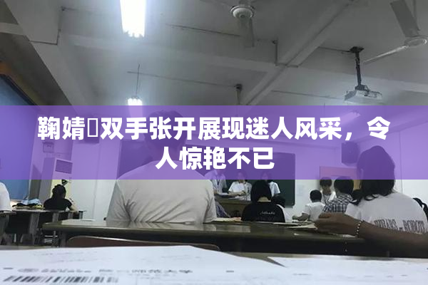 鞠婧祎双手张开展现迷人风采，令人惊艳不已