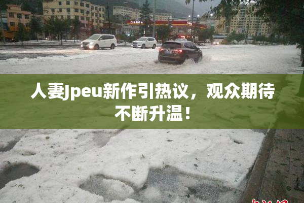 人妻Jpeu新作引热议，观众期待不断升温！