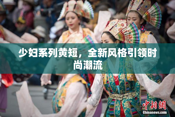 少妇系列黄短，全新风格引领时尚潮流