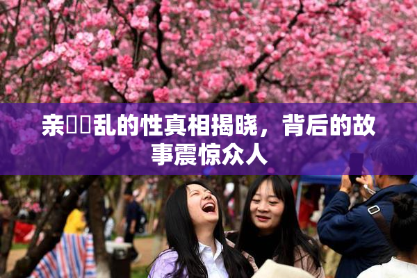 亲妺妺乱的性真相揭晓，背后的故事震惊众人