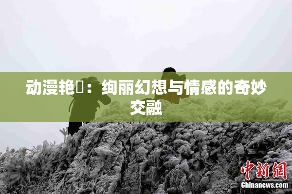 动漫艳鉧：绚丽幻想与情感的奇妙交融