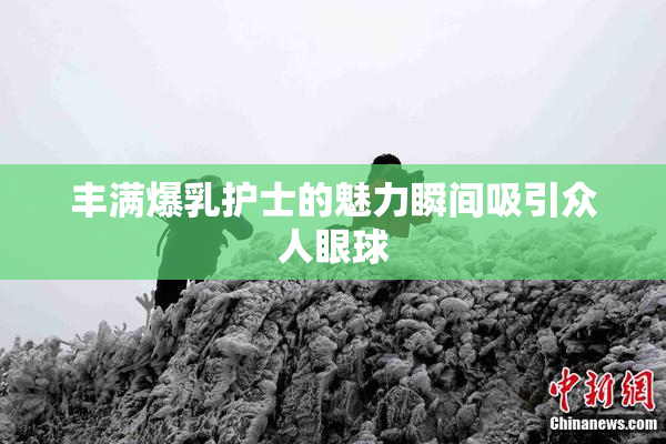 丰满爆乳护士的魅力瞬间吸引众人眼球