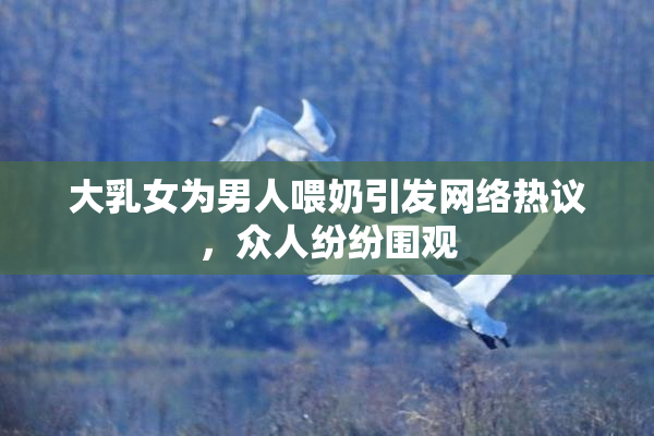 大乳女为男人喂奶引发网络热议，众人纷纷围观