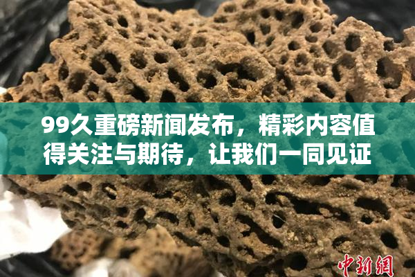 99久重磅新闻发布，精彩内容值得关注与期待，让我们一同见证！