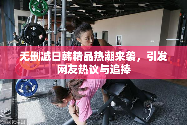 无删减日韩精品热潮来袭，引发网友热议与追捧