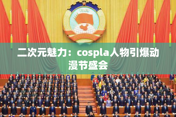 二次元魅力：cospla人物引爆动漫节盛会