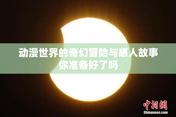 动漫世界的奇幻冒险与感人故事你准备好了吗