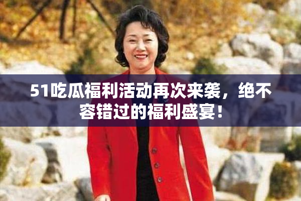 51吃瓜福利活动再次来袭，绝不容错过的福利盛宴！