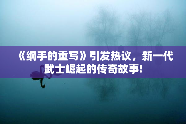 《纲手的重写》引发热议，新一代武士崛起的传奇故事!
