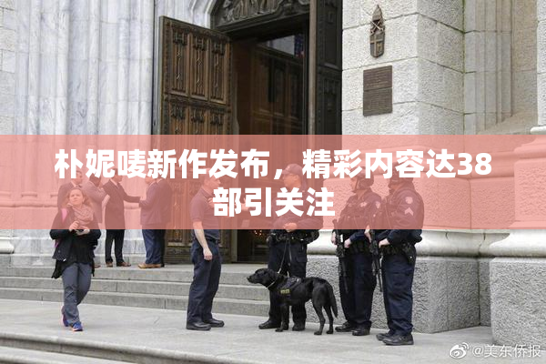 朴妮唛新作发布，精彩内容达38部引关注