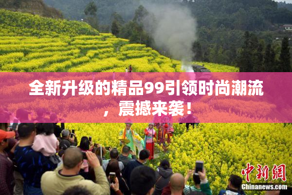全新升级的精品99引领时尚潮流，震撼来袭！