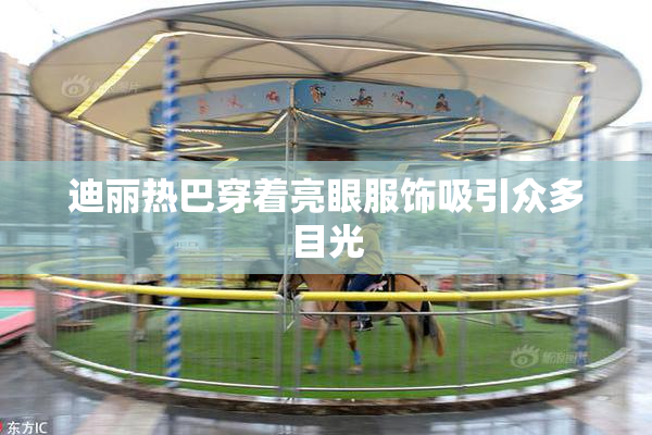 迪丽热巴穿着亮眼服饰吸引众多目光