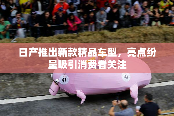 日产推出新款精品车型，亮点纷呈吸引消费者关注