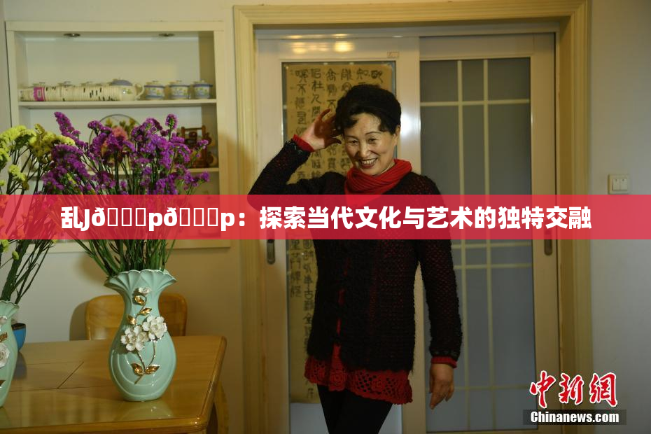 乱J🈚p🈚p：探索当代文化与艺术的独特交融