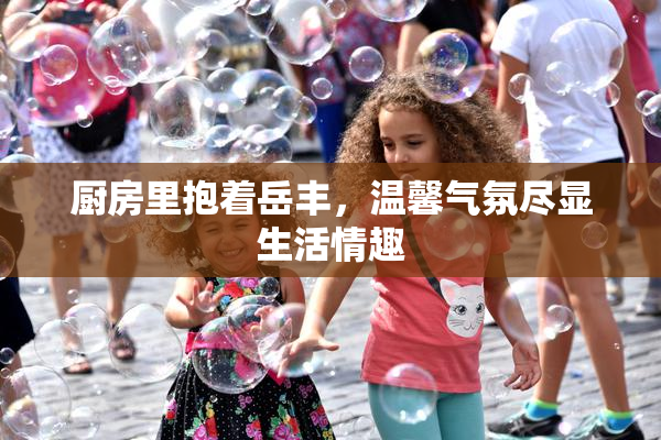 厨房里抱着岳丰，温馨气氛尽显生活情趣