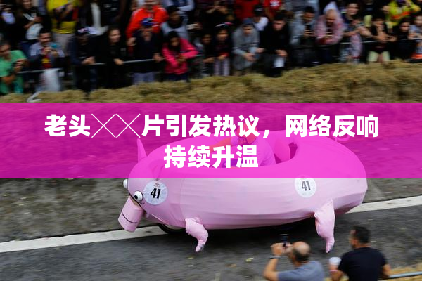 老头╳╳片引发热议，网络反响持续升温