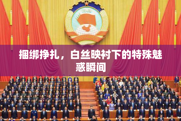 捆绑挣扎，白丝映衬下的特殊魅惑瞬间
