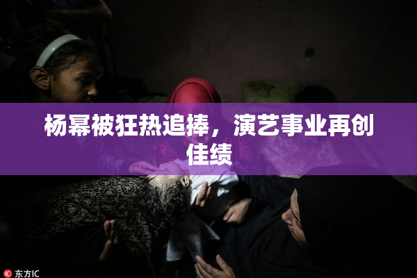 杨幂被狂热追捧，演艺事业再创佳绩