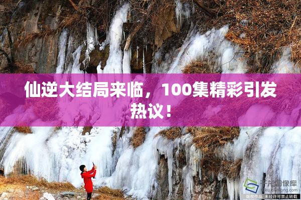 仙逆大结局来临，100集精彩引发热议！