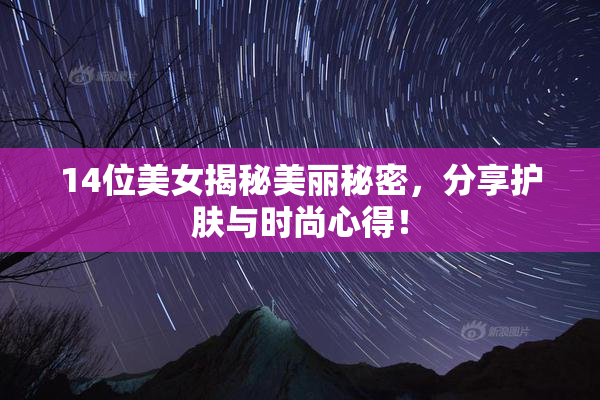 14位美女揭秘美丽秘密，分享护肤与时尚心得！