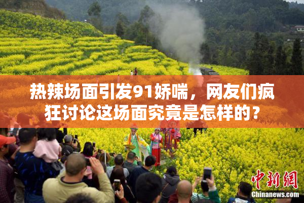 热辣场面引发91娇喘，网友们疯狂讨论这场面究竟是怎样的？